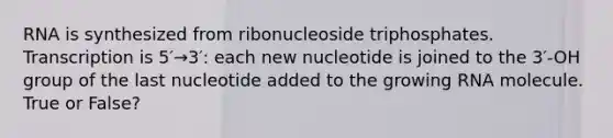 RNA is synthesized from ribonucleoside triphosphates. Transcription is 5′→3′: each new nucleotide is joined to the 3′-OH group of the last nucleotide added to the growing RNA molecule. True or False?