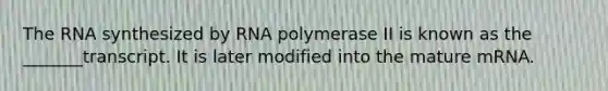 The RNA synthesized by RNA polymerase II is known as the _______transcript. It is later modified into the mature mRNA.