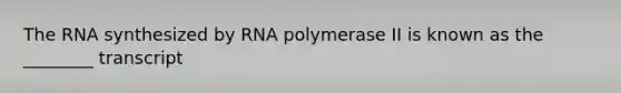 The RNA synthesized by RNA polymerase II is known as the ________ transcript