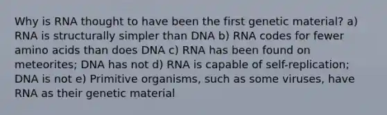 Why is RNA thought to have been the first genetic material? a) RNA is structurally simpler than DNA b) RNA codes for fewer <a href='https://www.questionai.com/knowledge/k9gb720LCl-amino-acids' class='anchor-knowledge'>amino acids</a> than does DNA c) RNA has been found on meteorites; DNA has not d) RNA is capable of self-replication; DNA is not e) Primitive organisms, such as some viruses, have RNA as their genetic material