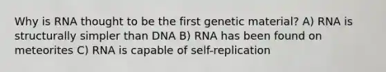 Why is RNA thought to be the first genetic material? A) RNA is structurally simpler than DNA B) RNA has been found on meteorites C) RNA is capable of self-replication