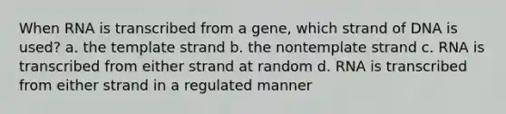 When RNA is transcribed from a gene, which strand of DNA is used? a. the template strand b. the nontemplate strand c. RNA is transcribed from either strand at random d. RNA is transcribed from either strand in a regulated manner