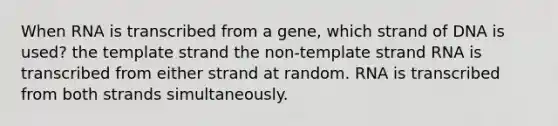 When RNA is transcribed from a gene, which strand of DNA is used? the template strand the non-template strand RNA is transcribed from either strand at random. RNA is transcribed from both strands simultaneously.