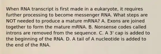 When RNA transcript is first made in a eukaryote, it requires further processing to become messenger RNA. What steps are NOT needed to produce a mature mRNA? A. Exons are joined together to form the mature mRNA. B. Nonsense codes called introns are removed from the sequence. C. A 3' cap is added to the beginning of the RNA. D. A tail of A nucleotide is added to the end of the RNA.