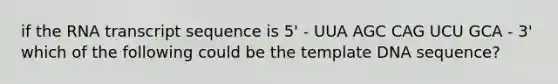 if the RNA transcript sequence is 5' - UUA AGC CAG UCU GCA - 3' which of the following could be the template DNA sequence?