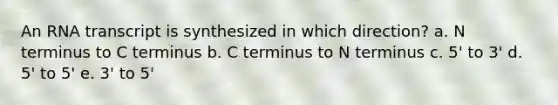 An RNA transcript is synthesized in which direction? a. N terminus to C terminus b. C terminus to N terminus c. 5' to 3' d. 5' to 5' e. 3' to 5'