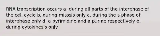 RNA transcription occurs a. during all parts of the interphase of the cell cycle b. during mitosis only c. during the s phase of interphase only d. a pyrimidine and a purine respectively e. during cytokinesis only