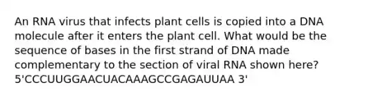 An RNA virus that infects plant cells is copied into a DNA molecule after it enters the plant cell. What would be the sequence of bases in the first strand of DNA made complementary to the section of viral RNA shown here? 5'CCCUUGGAACUACAAAGCCGAGAUUAA 3'