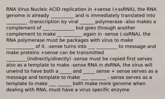 RNA Virus Nucleic ACID replication in +sense (+ssRNA), the RNA genome is already __________ and is immediately translated into _________ -transcription by viral ______ polymerase -also makes a complement of ___ __________ but goes through another complement to make __ ________ again in -sense (-ssRNA), the RNA polymerase must be packages with virus to make ____________ of it. -sense turns into ___ _________ to message and make proteins +sense can be transmitted _________(indirectly/directly) -sense must be copied first serves also as a template to make -sense RNA in dsRNA, the virus will unwind to have both a _____ and _____ sense + sense serves as a message and template to make ___ _______ - sense serves as a template to make ___ ______ both make more genome when dealing with RNA, must have a virus specific enzyme