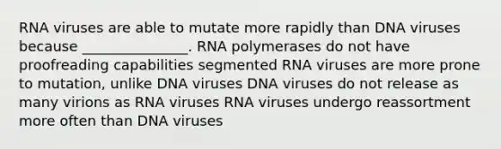 RNA viruses are able to mutate more rapidly than DNA viruses because _______________. RNA polymerases do not have proofreading capabilities segmented RNA viruses are more prone to mutation, unlike DNA viruses DNA viruses do not release as many virions as RNA viruses RNA viruses undergo reassortment more often than DNA viruses