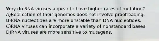 Why do RNA viruses appear to have higher rates of mutation? A)Replication of their genomes does not involve proofreading. B)RNA nucleotides are more unstable than DNA nucleotides. C)RNA viruses can incorporate a variety of nonstandard bases. D)RNA viruses are more sensitive to mutagens.