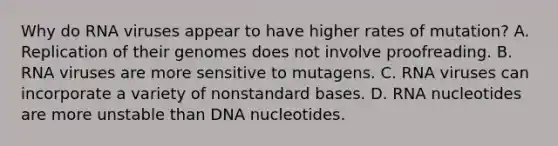 Why do RNA viruses appear to have higher rates of mutation? A. Replication of their genomes does not involve proofreading. B. RNA viruses are more sensitive to mutagens. C. RNA viruses can incorporate a variety of nonstandard bases. D. RNA nucleotides are more unstable than DNA nucleotides.