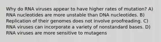 Why do RNA viruses appear to have higher rates of mutation? A) RNA nucleotides are more unstable than DNA nucleotides. B) Replication of their genomes does not involve proofreading. C) RNA viruses can incorporate a variety of nonstandard bases. D) RNA viruses are more sensitive to mutagens