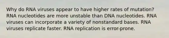 Why do RNA viruses appear to have higher rates of mutation? RNA nucleotides are more unstable than DNA nucleotides. RNA viruses can incorporate a variety of nonstandard bases. RNA viruses replicate faster. RNA replication is error-prone.