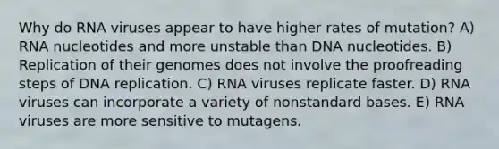 Why do RNA viruses appear to have higher rates of mutation? A) RNA nucleotides and more unstable than DNA nucleotides. B) Replication of their genomes does not involve the proofreading steps of DNA replication. C) RNA viruses replicate faster. D) RNA viruses can incorporate a variety of nonstandard bases. E) RNA viruses are more sensitive to mutagens.