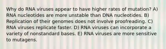 Why do RNA viruses appear to have higher rates of mutation? A) RNA nucleotides are more unstable than DNA nucleotides. B) Replication of their genomes does not involve proofreading. C) RNA viruses replicate faster. D) RNA viruses can incorporate a variety of nonstandard bases. E) RNA viruses are more sensitive to mutagens.