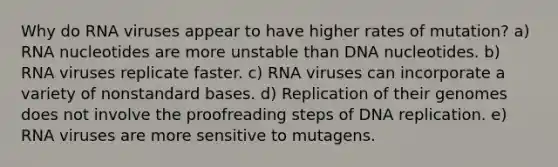 Why do RNA viruses appear to have higher rates of mutation? a) RNA nucleotides are more unstable than DNA nucleotides. b) RNA viruses replicate faster. c) RNA viruses can incorporate a variety of nonstandard bases. d) Replication of their genomes does not involve the proofreading steps of <a href='https://www.questionai.com/knowledge/kofV2VQU2J-dna-replication' class='anchor-knowledge'>dna replication</a>. e) RNA viruses are more sensitive to mutagens.