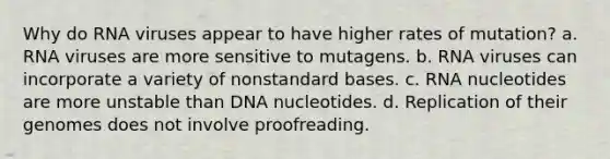 Why do RNA viruses appear to have higher rates of mutation? a. RNA viruses are more sensitive to mutagens. b. RNA viruses can incorporate a variety of nonstandard bases. c. RNA nucleotides are more unstable than DNA nucleotides. d. Replication of their genomes does not involve proofreading.