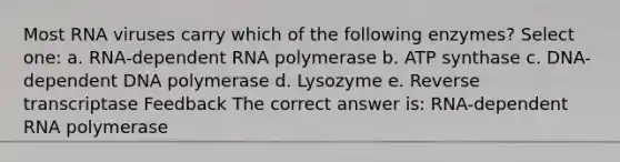 Most RNA viruses carry which of the following enzymes? Select one: a. RNA-dependent RNA polymerase b. ATP synthase c. DNA-dependent DNA polymerase d. Lysozyme e. Reverse transcriptase Feedback The correct answer is: RNA-dependent RNA polymerase