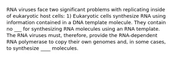 RNA viruses face two significant problems with replicating inside of eukaryotic host cells: 1) Eukaryotic cells synthesize RNA using information contained in a DNA template molecule. They contain no ___ for synthesizing RNA molecules using an RNA template. The RNA viruses must, therefore, provide the RNA-dependent RNA polymerase to copy their own genomes and, in some cases, to synthesize ____ molecules.