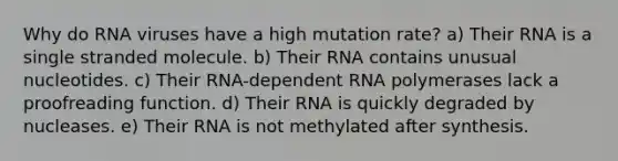 Why do RNA viruses have a high mutation rate? a) Their RNA is a single stranded molecule. b) Their RNA contains unusual nucleotides. c) Their RNA-dependent RNA polymerases lack a proofreading function. d) Their RNA is quickly degraded by nucleases. e) Their RNA is not methylated after synthesis.