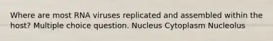 Where are most RNA viruses replicated and assembled within the host? Multiple choice question. Nucleus Cytoplasm Nucleolus