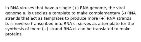 In RNA viruses that have a single (+) RNA genome, the viral genome a. is used as a template to make complementary (-) RNA strands that act as templates to produce more (+) RNA strands b. is reverse transcribed into RNA c. serves as a template for the synthesis of more (+) strand RNA d. can be translated to make proteins