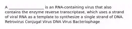 A ___________________ is an RNA-containing virus that also contains the enzyme reverse transcriptase, which uses a strand of viral RNA as a template to synthesize a single strand of DNA. Retrovirus Conjugal Virus DNA Virus Bacteriophage