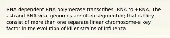 RNA-dependent RNA polymerase transcribes -RNA to +RNA. The - strand RNA viral genomes are often segmented; that is they consist of more than one separate linear chromosome-a key factor in the evolution of killer strains of influenza