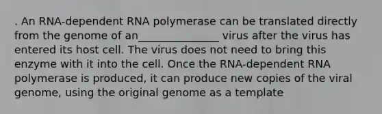 . An RNA-dependent RNA polymerase can be translated directly from the genome of an_______________ virus after the virus has entered its host cell. The virus does not need to bring this enzyme with it into the cell. Once the RNA-dependent RNA polymerase is produced, it can produce new copies of the viral genome, using the original genome as a template