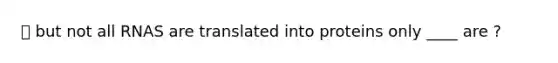 ⭐️ but not all RNAS are translated into proteins only ____ are ?