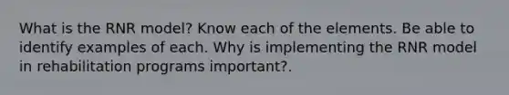 What is the RNR model? Know each of the elements. Be able to identify examples of each. Why is implementing the RNR model in rehabilitation programs important?.