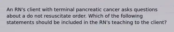 An RN's client with terminal pancreatic cancer asks questions about a do not resuscitate order. Which of the following statements should be included in the RN's teaching to the client?