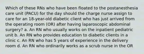 Which of these RNs who have been floated to the postanesthesia care unit (PACU) for the day should the charge nurse assign to care for an 18-year-old diabetic client who has just arrived from the operating room (OR) after having laparoscopic abdominal surgery? a. An RN who usually works on the inpatient pediatric unit b. An RN who provides education to diabetic clients in a clinic c. An RN who has 5 years of experience in the delivery room d. An RN who ordinarily works as a scrub nurse in the OR