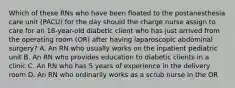 Which of these RNs who have been floated to the postanesthesia care unit (PACU) for the day should the charge nurse assign to care for an 18-year-old diabetic client who has just arrived from the operating room (OR) after having laparoscopic abdominal surgery? A. An RN who usually works on the inpatient pediatric unit B. An RN who provides education to diabetic clients in a clinic C. An RN who has 5 years of experience in the delivery room D. An RN who ordinarily works as a scrub nurse in the OR