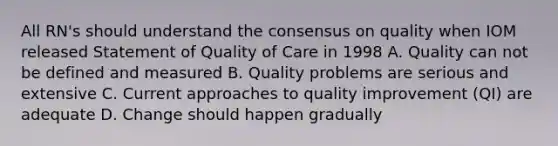 All RN's should understand the consensus on quality when IOM released Statement of Quality of Care in 1998 A. Quality can not be defined and measured B. Quality problems are serious and extensive C. Current approaches to quality improvement (QI) are adequate D. Change should happen gradually