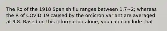 The Ro of the 1918 Spanish flu ranges between 1.7~2; whereas the R of COVID-19 caused by the omicron variant are averaged at 9.8. Based on this information alone, you can conclude that