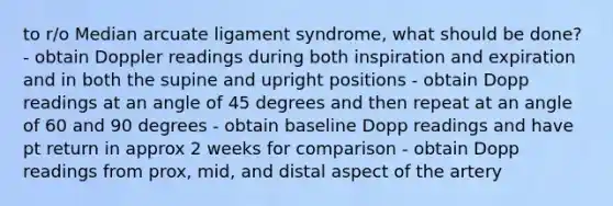 to r/o Median arcuate ligament syndrome, what should be done? - obtain Doppler readings during both inspiration and expiration and in both the supine and upright positions - obtain Dopp readings at an angle of 45 degrees and then repeat at an angle of 60 and 90 degrees - obtain baseline Dopp readings and have pt return in approx 2 weeks for comparison - obtain Dopp readings from prox, mid, and distal aspect of the artery