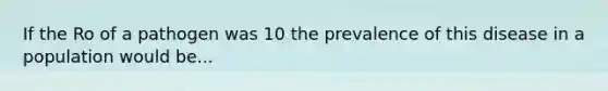 If the Ro of a pathogen was 10 the prevalence of this disease in a population would be...