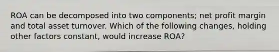 ROA can be decomposed into two components; net profit margin and total asset turnover. Which of the following changes, holding other factors constant, would increase ROA?