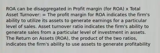 ROA can be disaggregated in Profit margin (for ROA) x Total Asset Turnover: = The profit margin for ROA indicates the firm's ability to utilize its assets to generate earnings for a particular level of sales. Asset turnover ratio indicates the firm's ability to generate sales from a particular level of investment in assets. The Return on Assets (ROA), the product of the two ratios, indicates the firm's ability to use assets to generate profitability