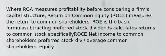 Where ROA measures profitability before considering a firm's capital structure, Return on Common Equity (ROCE) measures the return to common shareholders. ROE is the basic formulasubtracting preferred stock dividends calculates returns to common stock specificallyROCE Net income to common shareholders-preferred stock div / average common shareholders' equity