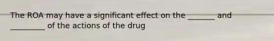 The ROA may have a significant effect on the _______ and _________ of the actions of the drug