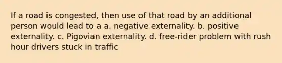 If a road is congested, then use of that road by an additional person would lead to a a. negative externality. b. positive externality. c. Pigovian externality. d. free-rider problem with rush hour drivers stuck in traffic