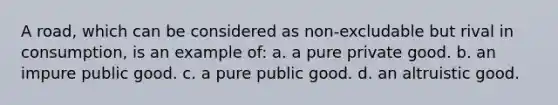 A road, which can be considered as non-excludable but rival in consumption, is an example of: a. a pure private good. b. an impure public good. c. a pure public good. d. an altruistic good.