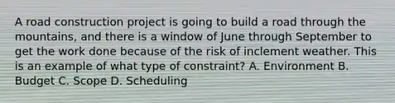 A road construction project is going to build a road through the mountains, and there is a window of June through September to get the work done because of the risk of inclement weather. This is an example of what type of constraint? A. Environment B. Budget C. Scope D. Scheduling