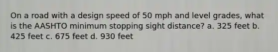 On a road with a design speed of 50 mph and level grades, what is the AASHTO minimum stopping sight distance? a. 325 feet b. 425 feet c. 675 feet d. 930 feet