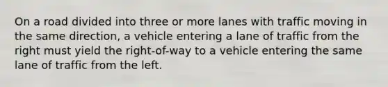 On a road divided into three or more lanes with traffic moving in the same direction, a vehicle entering a lane of traffic from the right must yield the right-of-way to a vehicle entering the same lane of traffic from the left.