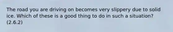 The road you are driving on becomes very slippery due to solid ice. Which of these is a good thing to do in such a situation? (2.6.2)