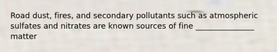 Road dust, fires, and secondary pollutants such as atmospheric sulfates and nitrates are known sources of fine _______________ matter